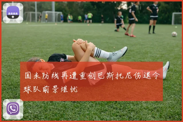 国米防线再遭重创巴斯托尼伤退令球队前景堪忧