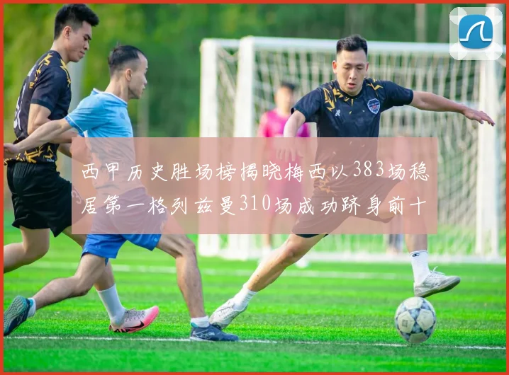 西甲历史胜场榜揭晓梅西以383场稳居第一格列兹曼310场成功跻身前十