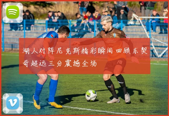 湖人对阵尼克斯精彩瞬间回顾东契奇超远三分震撼全场