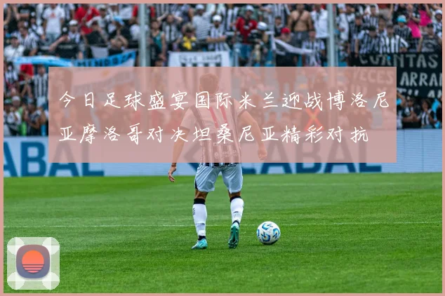 今日足球盛宴国际米兰迎战博洛尼亚摩洛哥对决坦桑尼亚精彩对抗